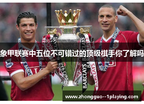 象甲联赛中五位不可错过的顶级棋手你了解吗 象甲联赛中五位不可错过的顶级棋手你了解吗