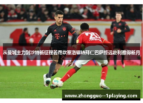 从曼城主力到沙特新征程若昂坎塞洛辗转拜仁巴萨终远赴利雅得新月