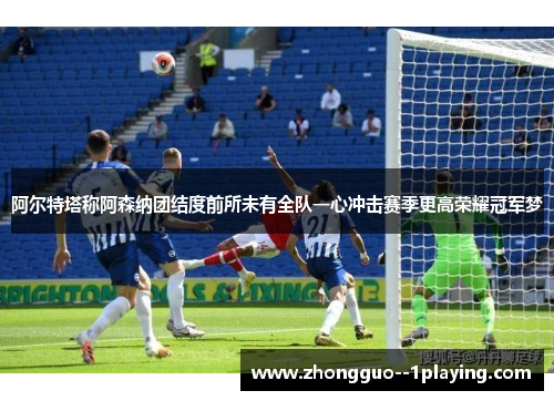 阿尔特塔称阿森纳团结度前所未有全队一心冲击赛季更高荣耀冠军梦