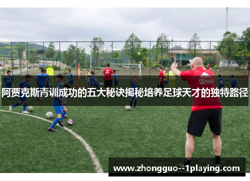 阿贾克斯青训成功的五大秘诀揭秘培养足球天才的独特路径