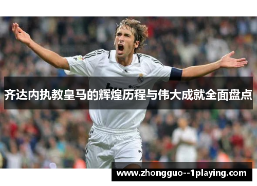 齐达内执教皇马的辉煌历程与伟大成就全面盘点