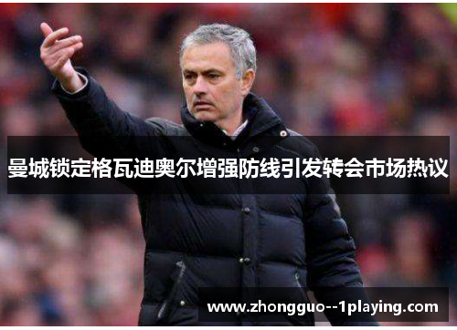 曼城锁定格瓦迪奥尔增强防线引发转会市场热议 曼城锁定格瓦迪奥尔增强防线引发转会市场热议