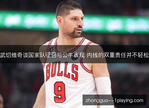武切维奇谈国家队征召与公牛表现 内线的双重责任并不轻松 武切维奇谈国家队征召与公牛表现 内线的双重责任并不轻松